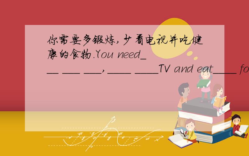 你需要多锻炼,少看电视并吃健康的食物.You need___ ___ ___,____ ____TV and eat____ food.