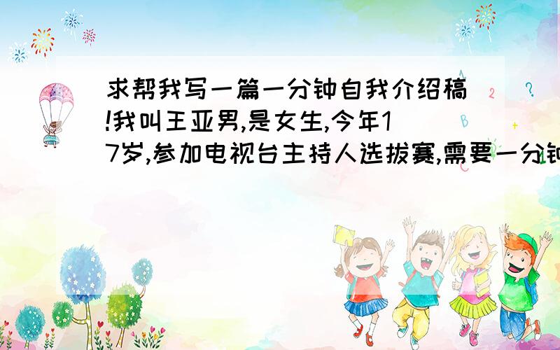 求帮我写一篇一分钟自我介绍稿!我叫王亚男,是女生,今年17岁,参加电视台主持人选拔赛,需要一分钟自我介绍,我头脑里已有了基本的框架和格式,但希望做到尽善尽美,我性格活泼开朗,喜欢与