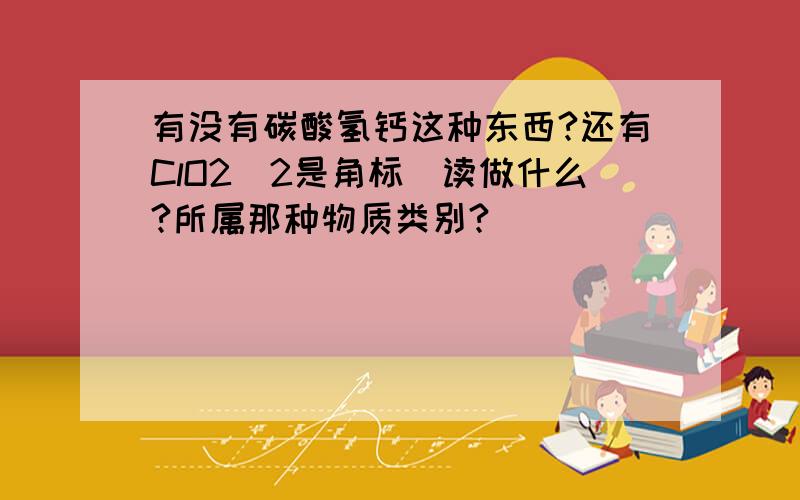 有没有碳酸氢钙这种东西?还有ClO2(2是角标）读做什么?所属那种物质类别?