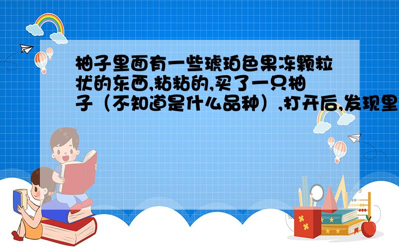 柚子里面有一些琥珀色果冻颗粒状的东西,粘粘的,买了一只柚子（不知道是什么品种）,打开后,发现里面有一些琥珀色果冻颗粒状的东西,用手拿下后,粘粘的,请问是什么?是虫子还是柚子坏了?