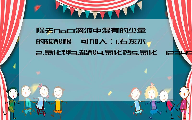 除去NaCl溶液中混有的少量的碳酸根,可加入：1.石灰水2.氯化钾3.盐酸4.氯化钙5.氯化钡12345中,哪些可用