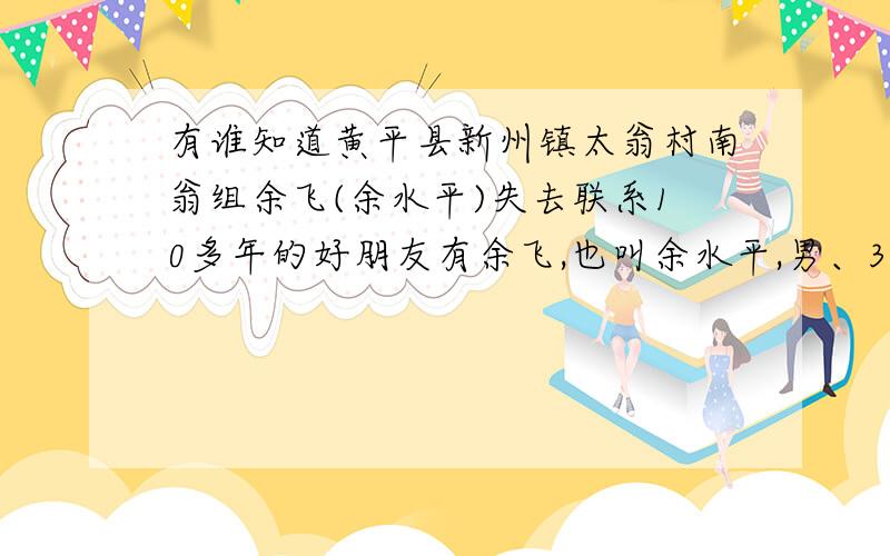 有谁知道黄平县新州镇太翁村南翁组余飞(余水平)失去联系10多年的好朋友有余飞,也叫余水平,男、30岁左右,只知道他家是黄平县新州镇太翁村南翁组的,有知道他的联系方式,或者他们组上其