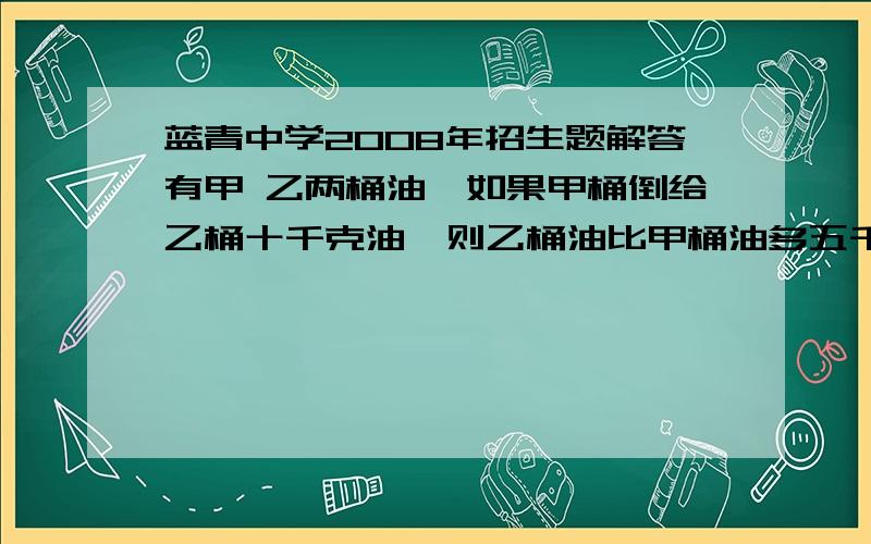 蓝青中学2008年招生题解答有甲 乙两桶油,如果甲桶倒给乙桶十千克油,则乙桶油比甲桶油多五千克.如果从甲乙两桶油中取出同样多的油,则乙桶油是甲桶油的二十分之十七,问甲桶剩下多少油?