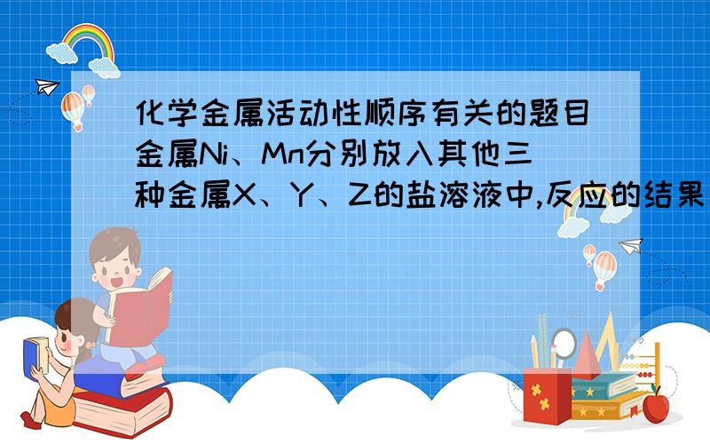 化学金属活动性顺序有关的题目金属Ni、Mn分别放入其他三种金属X、Y、Z的盐溶液中,反应的结果和有无金属析出的情况如下表所示.\x05X盐溶液\x05Y盐溶液\x05Z盐溶液Ni\x05无\x05无\x05有Mn\x05无\x05