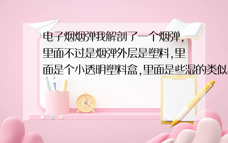 电子烟烟弹我解剖了一个烟弹,里面不过是烟弹外层是塑料,里面是个小透明塑料盒,里面是些湿的类似棉絮纤维的东西.如果用完一个烟弹,用真香烟泡在水里一会 然后把浸泡液滴进烟弹 这样会