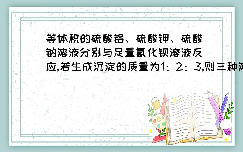 等体积的硫酸铝、硫酸钾、硫酸钠溶液分别与足量氯化钡溶液反应,若生成沉淀的质量为1：2：3,则三种溶液物质的两的浓度：1.1：2：32.1：6：93.1：3：34.1：3；6