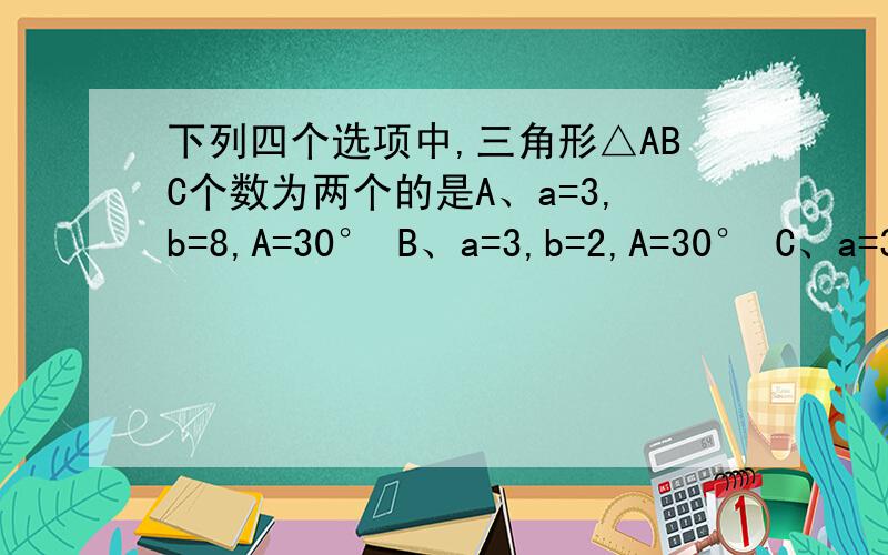 下列四个选项中,三角形△ABC个数为两个的是A、a=3,b=8,A=30° B、a=3,b=2,A=30° C、a=3,b=6,A=30° D、a=3,b=4,A=30°