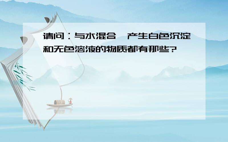 请问：与水混合,产生白色沉淀和无色溶液的物质都有那些?