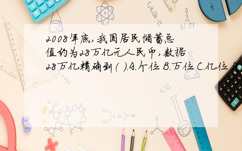 2008年底,我国居民储蓄总值约为28万亿元人民币,数据28万亿精确到( ).A.个位 B.万位 C.亿位 D.万亿位