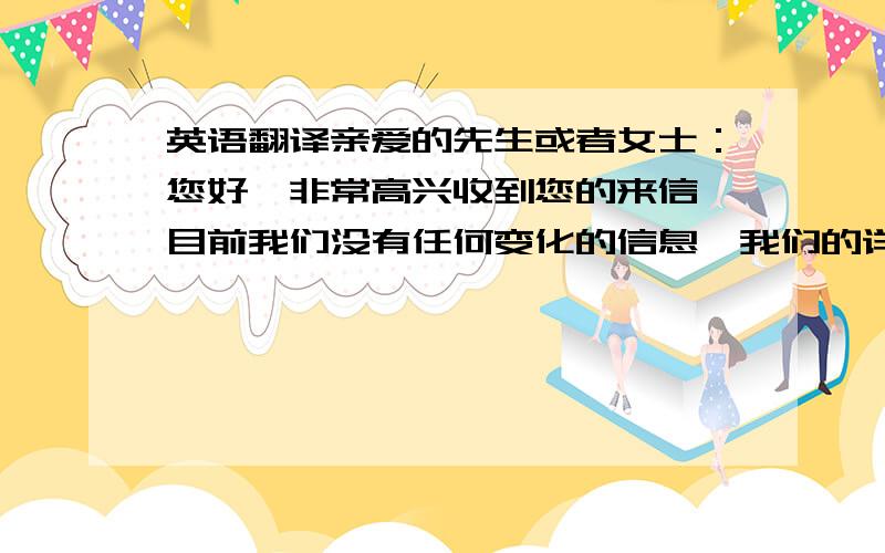 英语翻译亲爱的先生或者女士：您好,非常高兴收到您的来信,目前我们没有任何变化的信息,我们的详细地址是：