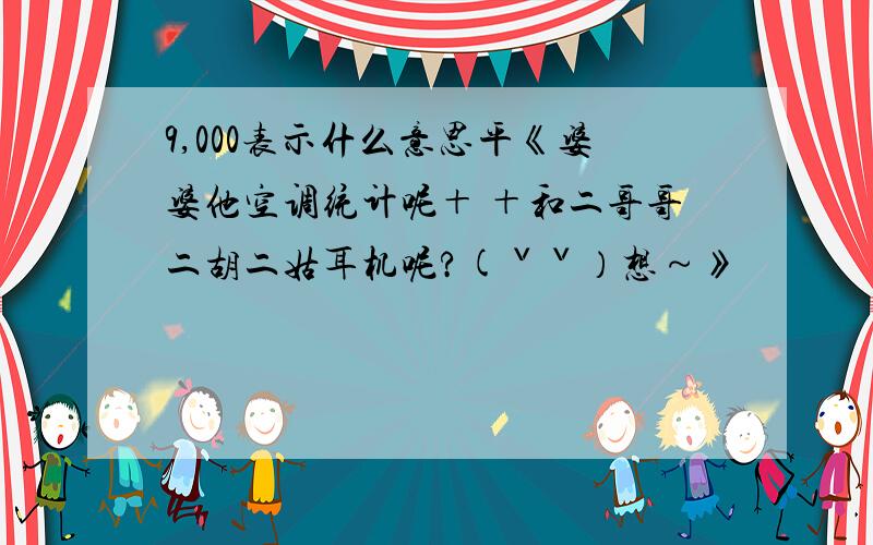 9,000表示什么意思平《婆婆他空调统计呢＋ ＋和二哥哥二胡二姑耳机呢?(ˇˇ）想～》