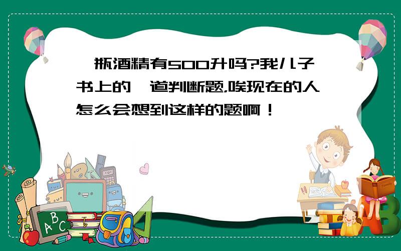 一瓶酒精有500升吗?我儿子书上的一道判断题，唉现在的人怎么会想到这样的题啊！