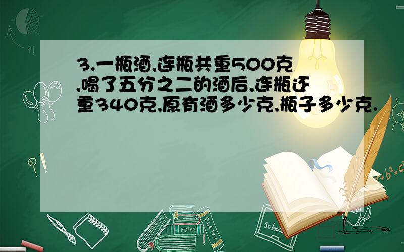 3.一瓶酒,连瓶共重500克,喝了五分之二的酒后,连瓶还重340克,原有酒多少克,瓶子多少克.