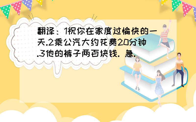 翻译：1祝你在家度过愉快的一天.2乘公汽大约花费20分钟.3他的裤子两百块钱. 急.