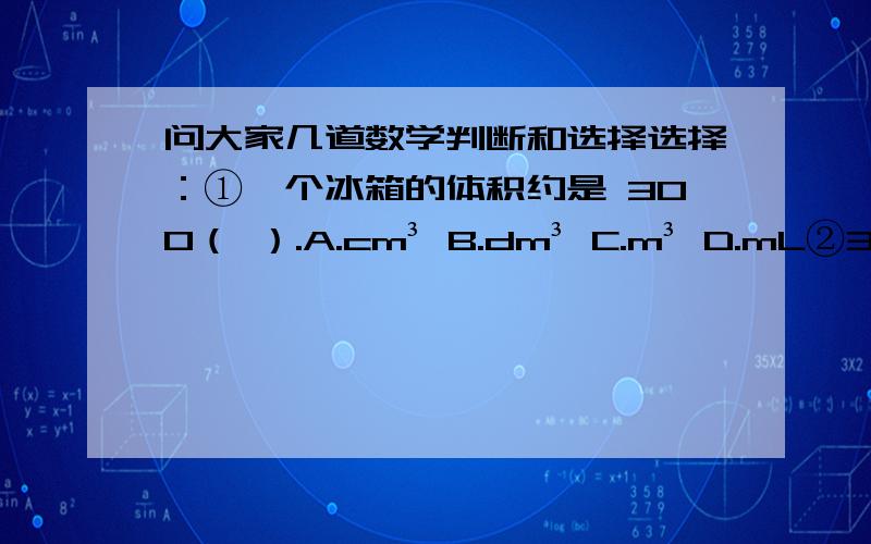 问大家几道数学判断和选择选择：①一个冰箱的体积约是 300（ ）.A.cm³ B.dm³ C.m³ D.mL②3千克铁与3千克棉花相比,（ ）.A.铁重 B.棉花重 C.一样重 D.无法比较③下面表示时刻的选项是（