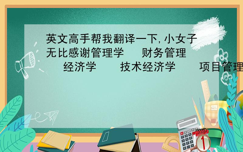 英文高手帮我翻译一下,小女子无比感谢管理学   财务管理   经济学    技术经济学    项目管理    资产评估     可行性研究    统计学    预测学