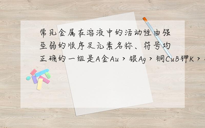 常见金属在溶液中的活动性由强至弱的顺序及元素名称、符号均正确的一组是A金Au＞银Ag＞铜CuB钾K＞钙Ca＞钠Na C 锌 Zn＞铁Fe＞贡Hg D铝Cl＞镁Mg＞锌Zn