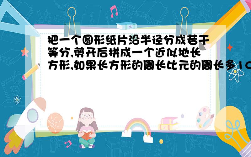 把一个圆形纸片沿半径分成若干等分,剪开后拼成一个近似地长方形,如果长方形的周长比元的周长多10厘米则这个圆的面积是多少平方厘米?