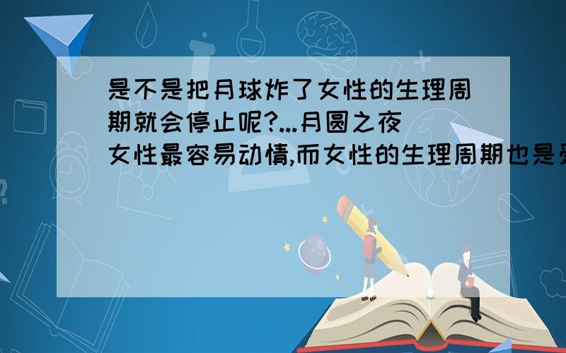 是不是把月球炸了女性的生理周期就会停止呢?...月圆之夜女性最容易动情,而女性的生理周期也是受到月球转动影响的,那是不是说,只要把月球炸了,我们女同胞们就再也不用受苦了