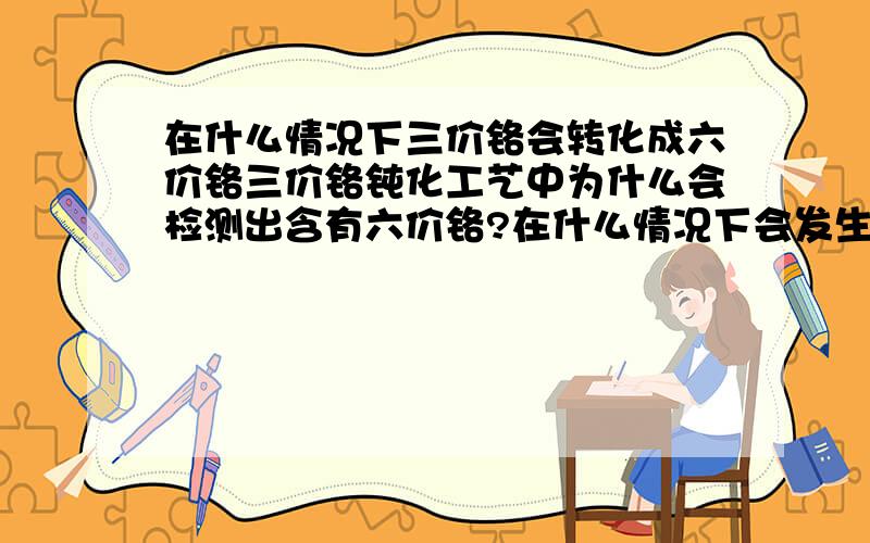 在什么情况下三价铬会转化成六价铬三价铬钝化工艺中为什么会检测出含有六价铬?在什么情况下会发生这种情况?问一下会不会是出光时的硝酸带入钝化液造成的转化，3％～5％的硝酸有强氧