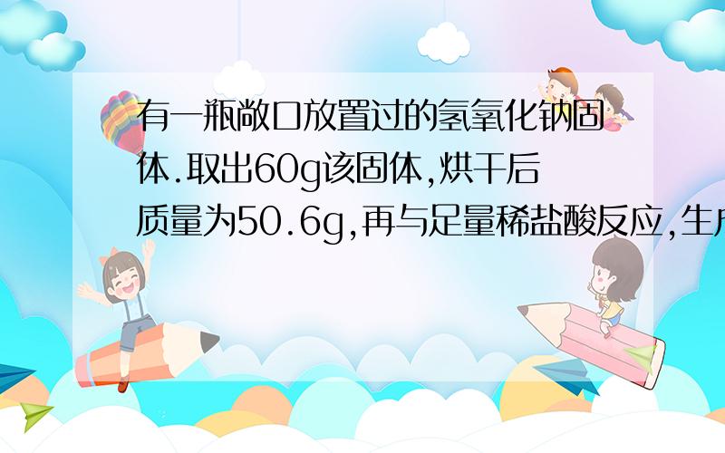 有一瓶敞口放置过的氢氧化钠固体.取出60g该固体,烘干后质量为50.6g,再与足量稀盐酸反应,生成气体4.4g,试回答：固体中氢氧化钠的质量?反应后的溶液中含有氯化钠多少克?