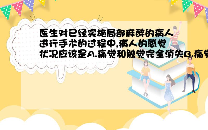 医生对已经实施局部麻醉的病人进行手术的过程中,病人的感觉状况应该是A.痛觉和触觉完全消失B.痛觉存在,触觉消失C.痛觉和触觉都存在D.痛觉消失,触觉存在我认为是A