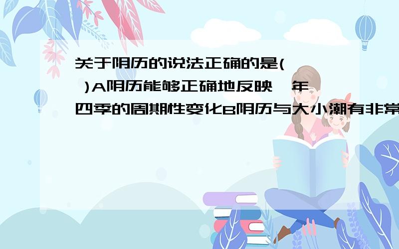 关于阴历的说法正确的是(   )A阴历能够正确地反映一年四季的周期性变化B阴历与大小潮有非常密切的关系C阴历使用较多的在城市D阴历制定与月球绕地球公转无关