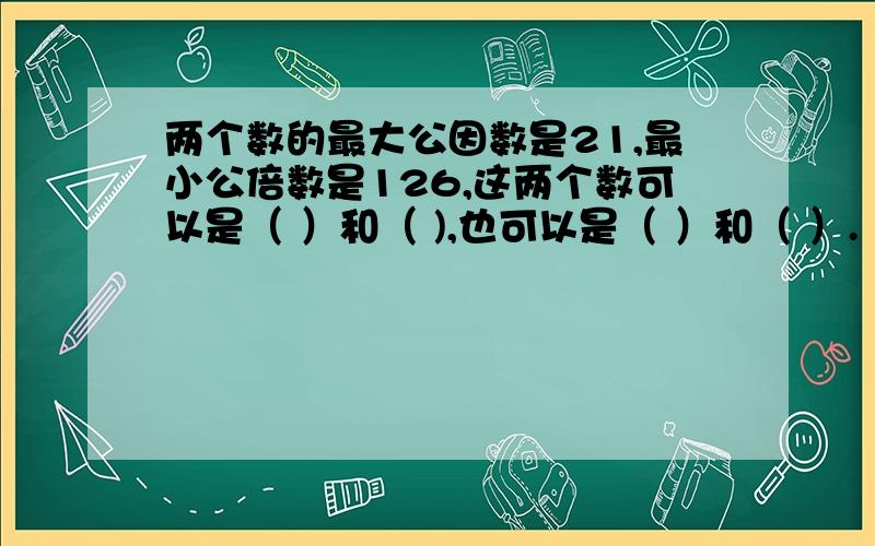 两个数的最大公因数是21,最小公倍数是126,这两个数可以是（ ）和（ ),也可以是（ ）和（ ）.