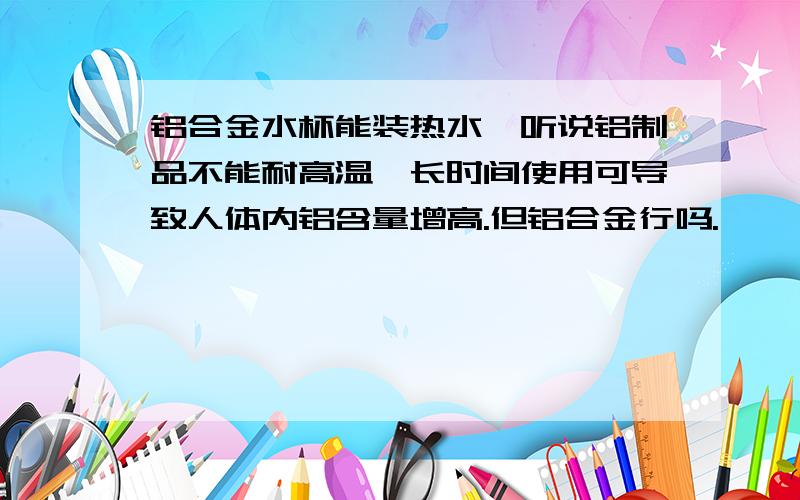 铝合金水杯能装热水,听说铝制品不能耐高温,长时间使用可导致人体内铝含量增高.但铝合金行吗.