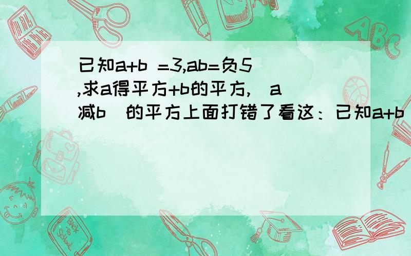 已知a+b =3,ab=负5,求a得平方+b的平方,(a减b)的平方上面打错了看这：已知a+b =3,ab=负5,求a平方+b的平方；(a减b)的平方