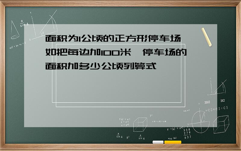 面积为1公顷的正方形停车场,如把每边加100米,停车场的面积加多少公顷列算式