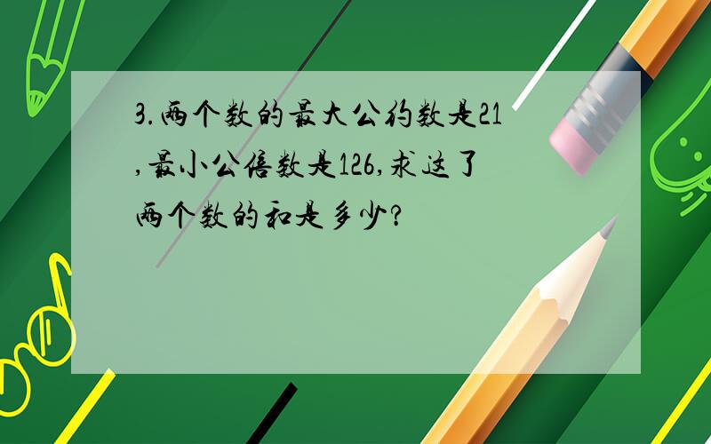 3.两个数的最大公约数是21,最小公倍数是126,求这了两个数的和是多少?