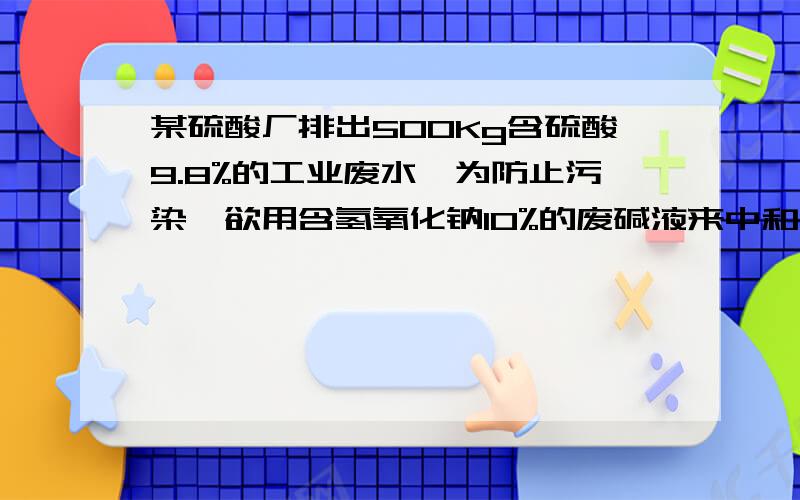 某硫酸厂排出500Kg含硫酸9.8%的工业废水,为防止污染,欲用含氢氧化钠10%的废碱液来中和,试计算需要多少千克的废碱液?