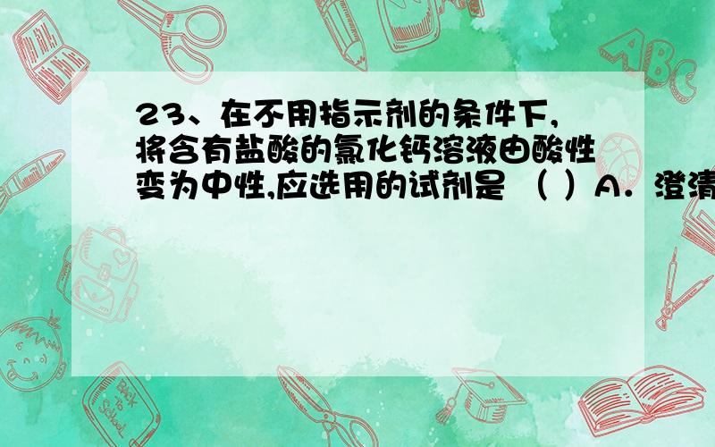 23、在不用指示剂的条件下,将含有盐酸的氯化钙溶液由酸性变为中性,应选用的试剂是 （ ）A．澄清石灰水 B．硝酸银溶液 C．石灰石 D．生石灰粉末