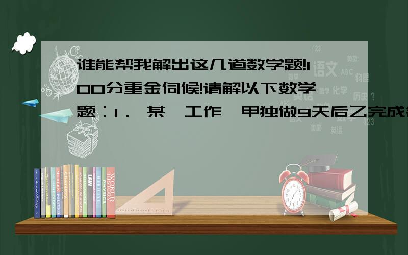 谁能帮我解出这几道数学题!100分重金伺候!请解以下数学题：1． 某一工作,甲独做9天后乙完成余下的工作,乙所需天数正好是甲单独完成全部工作的的天数,若甲独做比乙独做快12天,求甲.乙独