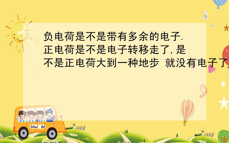 负电荷是不是带有多余的电子.正电荷是不是电子转移走了,是不是正电荷大到一种地步 就没有电子了或者说负电荷存在 而正电荷是缺少电子的一种形容