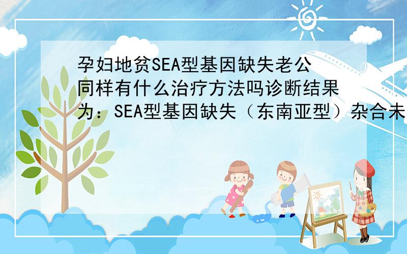 孕妇地贫SEA型基因缺失老公同样有什么治疗方法吗诊断结果为：SEA型基因缺失（东南亚型）杂合未查出 3种A地中海贫血基因点突变类型未查出17种B地中海贫血基因突变类型当前怀孕已4个多月