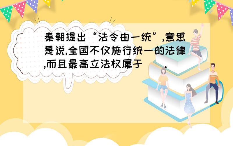 秦朝提出“法令由一统”,意思是说,全国不仅施行统一的法律,而且最高立法权属于（）.