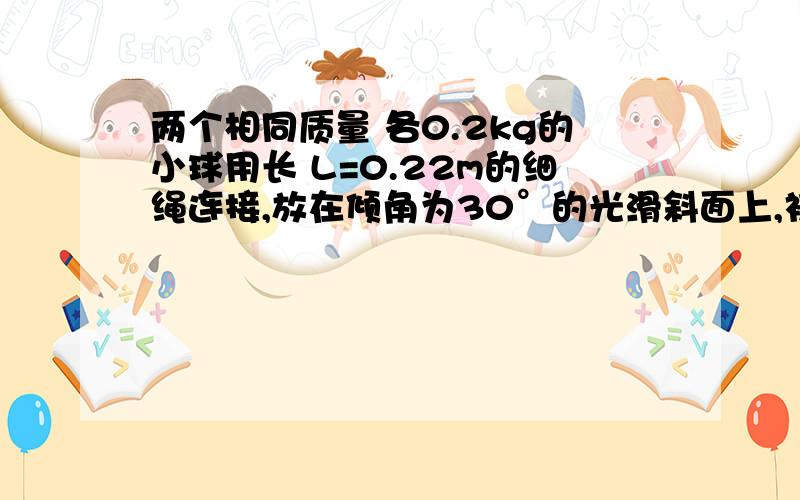 两个相同质量 各0.2kg的小球用长 L=0.22m的细绳连接,放在倾角为30°的光滑斜面上,初始时刻,细绳拉直.且绳与斜面底边平行,在绳的中点作用一个垂直于绳沿斜面向上的恒力 .在力F=2.2n的作用下两