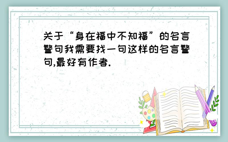 关于“身在福中不知福”的名言警句我需要找一句这样的名言警句,最好有作者.