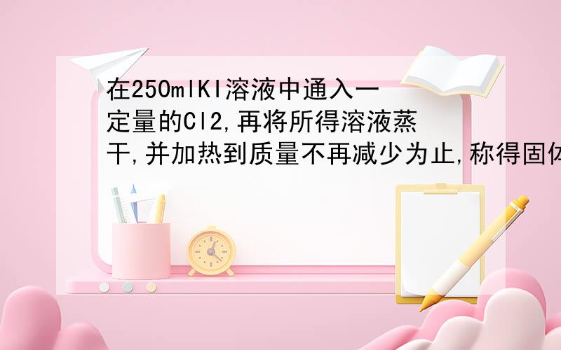 在250mlKI溶液中通入一定量的Cl2,再将所得溶液蒸干,并加热到质量不再减少为止,称得固体质量为23.2g,经实验分析所得固体中含碘27.37%,试计算：（1）原KI溶液的物质的量浓度（2）参加反应的Cl2