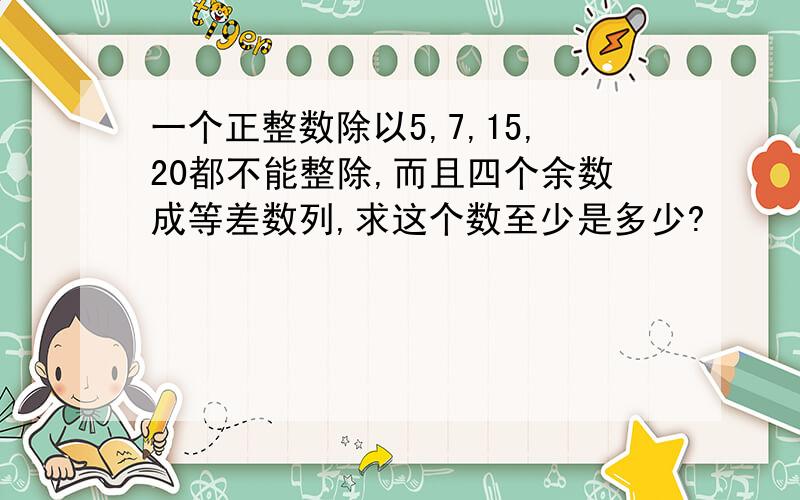 一个正整数除以5,7,15,20都不能整除,而且四个余数成等差数列,求这个数至少是多少?