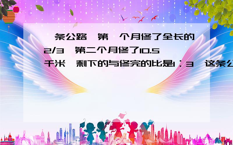 一条公路,第一个月修了全长的2/3,第二个月修了10.5千米,剩下的与修完的比是1：3,这条公路长多少千米?修一条公路,第一个月修了全长的2/3,第二个月又修了10.5千米,剩下的与修完的比是1：3,这