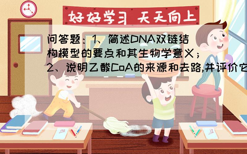 问答题：1、简述DNA双链结构模型的要点和其生物学意义；2、说明乙酸CoA的来源和去路,并评价它在物质代谢中的作用；3、分析“种瓜得瓜,种豆得豆”的保真性.