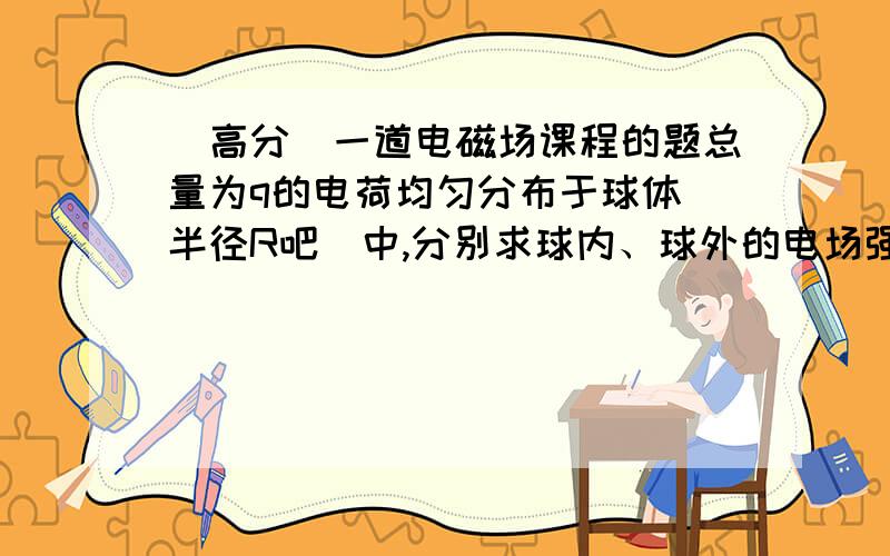 (高分)一道电磁场课程的题总量为q的电荷均匀分布于球体(半径R吧)中,分别求球内、球外的电场强度.做好了再加100分哦到底有没有人来看啊?来签下 到 也行啊