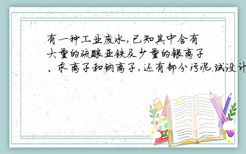 有一种工业废水,已知其中含有大量的硫酸亚铁及少量的银离子、汞离子和钠离子,还有部分污泥.试设计一个经济又合理的方法回收金属银和硫酸亚铁晶体,分步列出实验步骤,说明每一步骤的