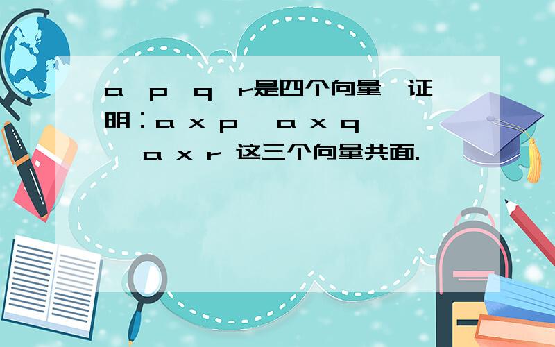 a,p,q,r是四个向量,证明：a x p ,a x q ,a x r 这三个向量共面.