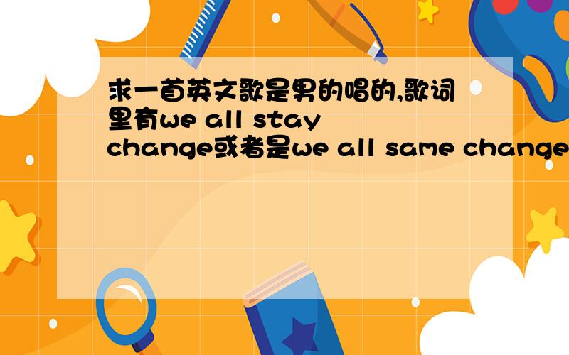 求一首英文歌是男的唱的,歌词里有we all stay change或者是we all same change 差不多音调,具体不知道是什么歌词.在湖边的小酒吧里听到的,感觉好好听,有点感觉像老歌,找了很久找不到,不是快节奏