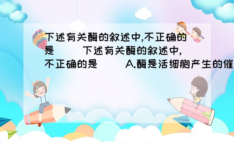 下述有关酶的叙述中,不正确的是( )下述有关酶的叙述中,不正确的是( )A.酶是活细胞产生的催化剂 B.多数酶是蛋白质,少数酶是RNAC.酶在催化过程中要消耗自身 D.酶的催化需要适宜的温度和pHC