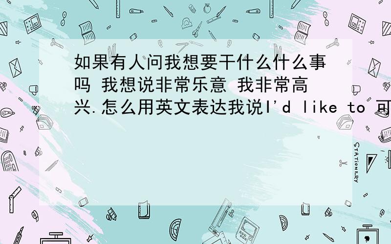 如果有人问我想要干什么什么事吗 我想说非常乐意 我非常高兴.怎么用英文表达我说I'd like to 可以吗